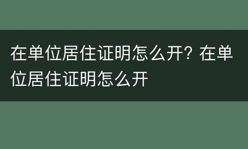 在单位居住证明怎么开? 在单位居住证明怎么开