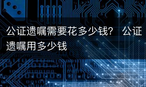 公证遗嘱需要花多少钱？ 公证遗嘱用多少钱