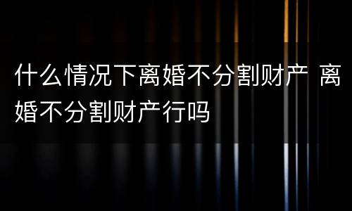 什么情况下离婚不分割财产 离婚不分割财产行吗