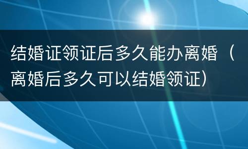 结婚证领证后多久能办离婚（离婚后多久可以结婚领证）