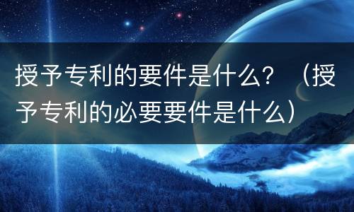 授予专利的要件是什么？（授予专利的必要要件是什么）