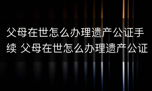 父母在世怎么办理遗产公证手续 父母在世怎么办理遗产公证手续呢