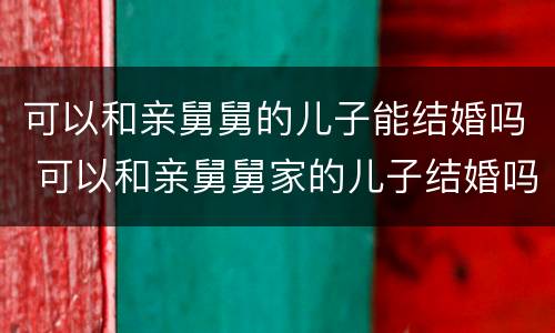 可以和亲舅舅的儿子能结婚吗 可以和亲舅舅家的儿子结婚吗