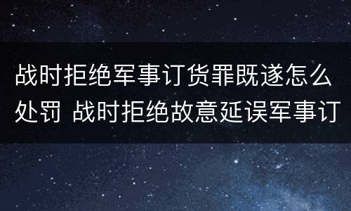 战时拒绝军事订货罪既遂怎么处罚 战时拒绝故意延误军事订货罪的主体是