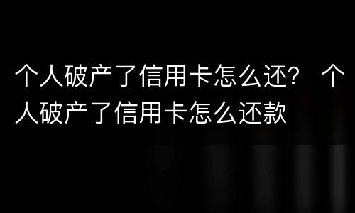个人破产了信用卡怎么还？ 个人破产了信用卡怎么还款