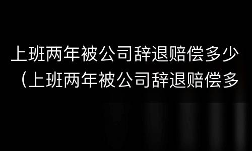 上班两年被公司辞退赔偿多少（上班两年被公司辞退赔偿多少钱）