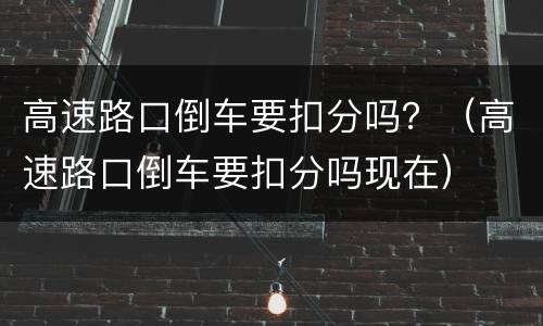 高速路口倒车要扣分吗？（高速路口倒车要扣分吗现在）