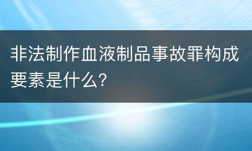 非法制作血液制品事故罪构成要素是什么？