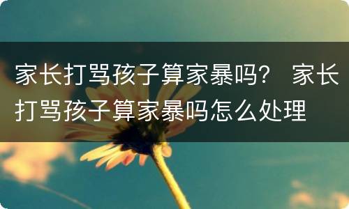 家长打骂孩子算家暴吗？ 家长打骂孩子算家暴吗怎么处理