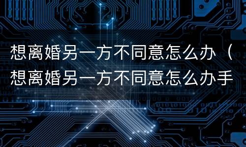 想离婚另一方不同意怎么办（想离婚另一方不同意怎么办手续）