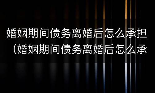 婚姻期间债务离婚后怎么承担（婚姻期间债务离婚后怎么承担责任）