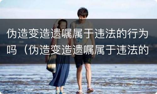 伪造变造遗嘱属于违法的行为吗（伪造变造遗嘱属于违法的行为吗）