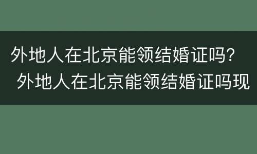 外地人在北京能领结婚证吗？ 外地人在北京能领结婚证吗现在