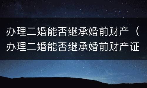 办理二婚能否继承婚前财产（办理二婚能否继承婚前财产证明）