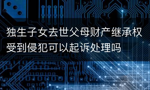 独生子女去世父母财产继承权受到侵犯可以起诉处理吗