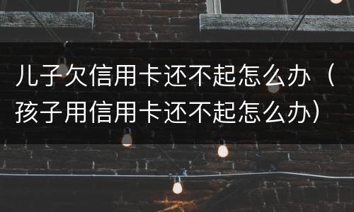 儿子欠信用卡还不起怎么办（孩子用信用卡还不起怎么办）