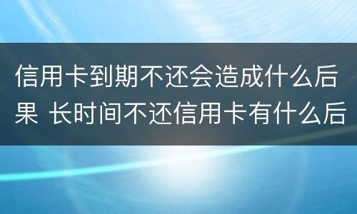 信用卡到期不还会造成什么后果 长时间不还信用卡有什么后果