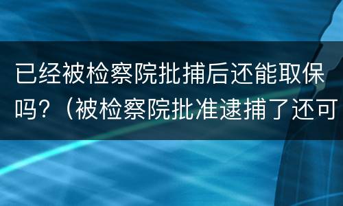 已经被检察院批捕后还能取保吗?（被检察院批准逮捕了还可以取保吗）