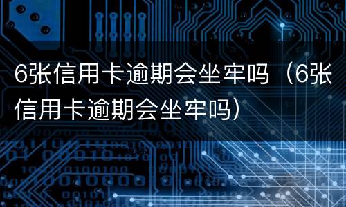 6张信用卡逾期会坐牢吗（6张信用卡逾期会坐牢吗）