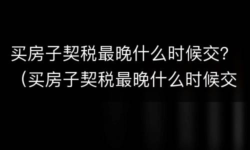 买房子契税最晚什么时候交？（买房子契税最晚什么时候交完）