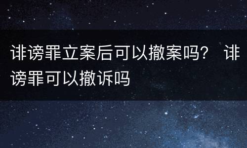 诽谤罪立案后可以撤案吗？ 诽谤罪可以撤诉吗