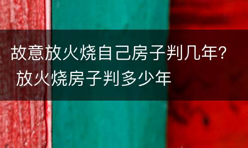 故意放火烧自己房子判几年？ 放火烧房子判多少年