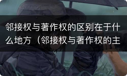 邻接权与著作权的区别在于什么地方（邻接权与著作权的主要区别）