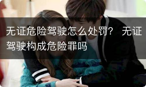 无证危险驾驶怎么处罚？ 无证驾驶构成危险罪吗