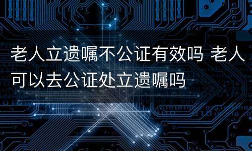 老人立遗嘱不公证有效吗 老人可以去公证处立遗嘱吗