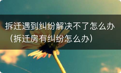 拆迁遇到纠纷解决不了怎么办（拆迁房有纠纷怎么办）