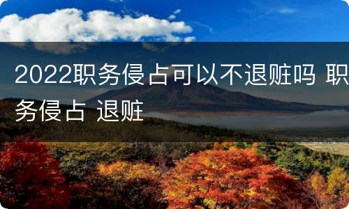 2022职务侵占可以不退赃吗 职务侵占 退赃