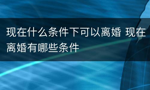 现在什么条件下可以离婚 现在离婚有哪些条件