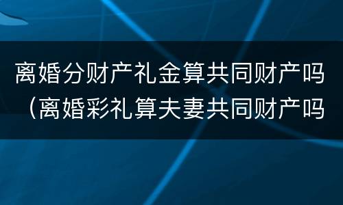 离婚分财产礼金算共同财产吗（离婚彩礼算夫妻共同财产吗）