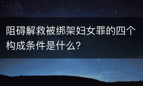 阻碍解救被绑架妇女罪的四个构成条件是什么？