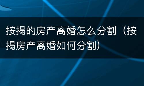 按揭的房产离婚怎么分割（按揭房产离婚如何分割）
