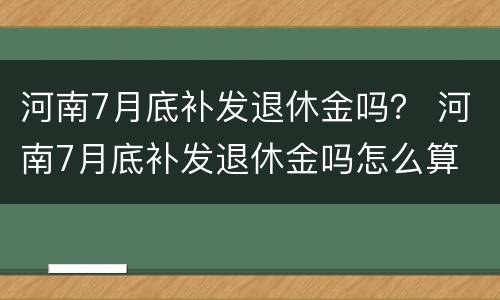 河南7月底补发退休金吗？ 河南7月底补发退休金吗怎么算