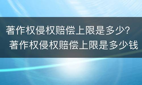 著作权侵权赔偿上限是多少？ 著作权侵权赔偿上限是多少钱