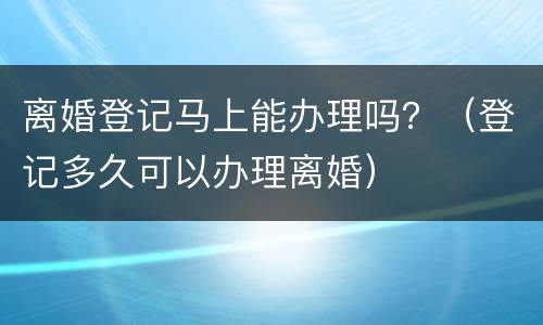 离婚登记马上能办理吗？（登记多久可以办理离婚）