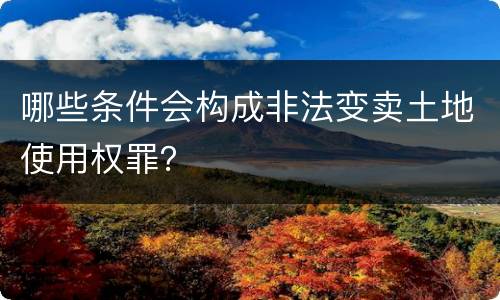 哪些条件会构成非法变卖土地使用权罪？