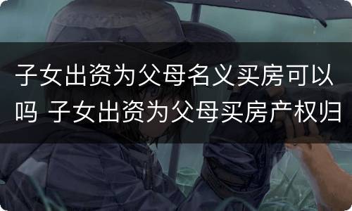 子女出资为父母名义买房可以吗 子女出资为父母买房产权归属