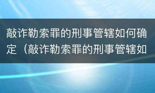 敲诈勒索罪的刑事管辖如何确定（敲诈勒索罪的刑事管辖如何确定罪名）