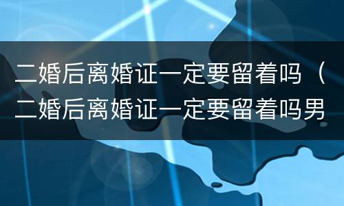 二婚后离婚证一定要留着吗（二婚后离婚证一定要留着吗男方）