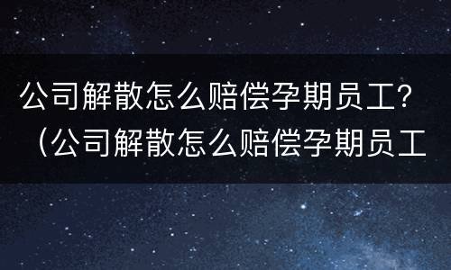 公司解散怎么赔偿孕期员工？（公司解散怎么赔偿孕期员工的钱）