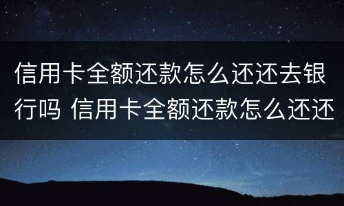 信用卡全额还款怎么还还去银行吗 信用卡全额还款怎么还还去银行吗要利息吗