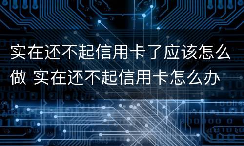 实在还不起信用卡了应该怎么做 实在还不起信用卡怎么办