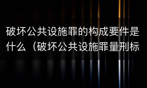 破坏公共设施罪的构成要件是什么（破坏公共设施罪量刑标准）