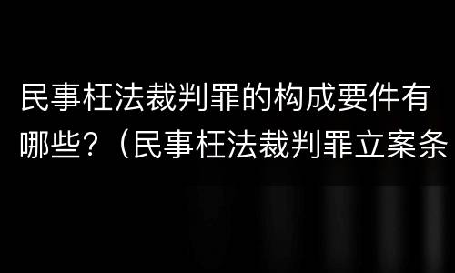 民事枉法裁判罪的构成要件有哪些?（民事枉法裁判罪立案条件）