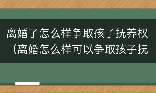 离婚了怎么样争取孩子抚养权（离婚怎么样可以争取孩子抚养权）