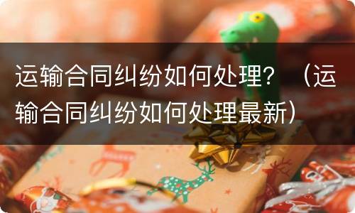 运输合同纠纷如何处理？（运输合同纠纷如何处理最新）