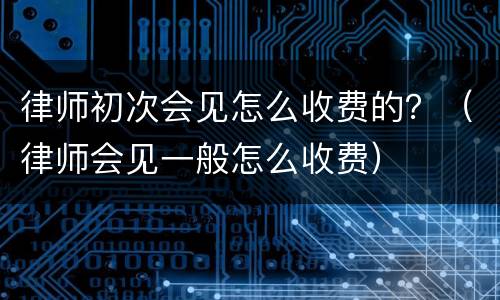 律师初次会见怎么收费的？（律师会见一般怎么收费）